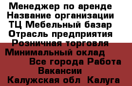 Менеджер по аренде › Название организации ­ ТЦ Мебельный базар › Отрасль предприятия ­ Розничная торговля › Минимальный оклад ­ 300 000 - Все города Работа » Вакансии   . Калужская обл.,Калуга г.